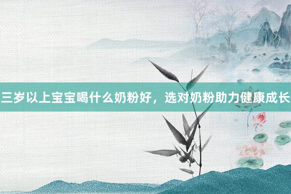 三岁以上宝宝喝什么奶粉好，选对奶粉助力健康成长