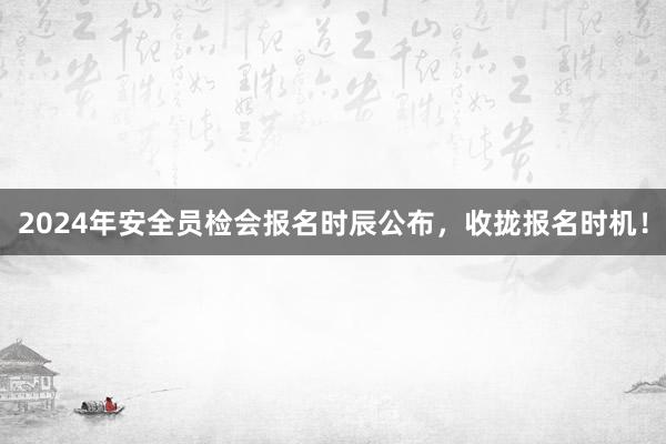 2024年安全员检会报名时辰公布，收拢报名时机！
