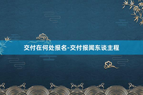 交付在何处报名-交付报闻东谈主程